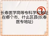 长春医学高等专科学校地址在哪个市，什么区县(长春医专地址)