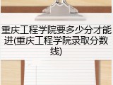 重庆工程学院要多少分才能进(重庆工程学院录取分数线)