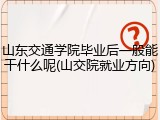 山东交通学院毕业后一般能干什么呢(山交院就业方向)