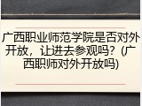 广西职业师范学院是否对外开放，让进去参观吗？(广西职师对外开放吗)