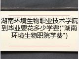 湖南环境生物职业技术学院到毕业要花多少学费("湖南环境生物职院学费")