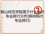 韩山师范学院属于什么档次，专业排行分析(韩师档次专业排行)