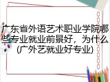 广东省外语艺术职业学院哪些专业就业前景好，为什么(广外艺就业好专业)