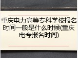 重庆电力高等专科学校报名时间一般是什么时候(重庆电专报名时间)