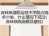 吉林铁道职业技术学院占地多少亩，什么情况下成立(吉林铁院亩数及建校)