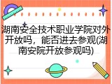 湖南安全技术职业学院对外开放吗，能否进去参观(湖南安院开放参观吗)