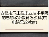 安徽电气工程职业技术学院的思想政治教育怎么样(皖电院思政教育)