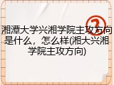 湘潭大学兴湘学院主攻方向是什么，怎么样(湘大兴湘学院主攻方向)