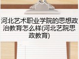 河北艺术职业学院的思想政治教育怎么样(河北艺院思政教育)