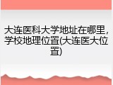 大连医科大学地址在哪里，学校地理位置(大连医大位置)