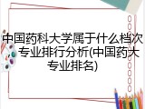 中国药科大学属于什么档次，专业排行分析(中国药大专业排名)
