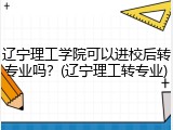 辽宁理工学院可以进校后转专业吗？(辽宁理工转专业)