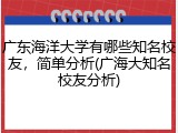 广东海洋大学有哪些知名校友，简单分析(广海大知名校友分析)