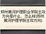 郑州黄河护理职业学院主攻方向是什么，怎么样(郑州黄河护理学院主攻方向)