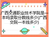 广西交通职业技术学院是一本吗录取分数线多少(广西交院一本线多少)