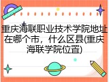 重庆海联职业技术学院地址在哪个市，什么区县(重庆海联学院位置)
