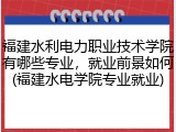 福建水利电力职业技术学院有哪些专业，就业前景如何(福建水电学院专业就业)