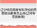 辽宁师范高等专科学校的思想政治教育怎么样(辽师专思政教育)
