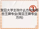 复旦大学主攻什么方向有哪些王牌专业(复旦王牌专业方向)
