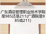 广东酒店管理职业技术学院是985还是211(广酒院是985或211)