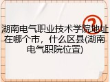 湖南电气职业技术学院地址在哪个市，什么区县(湖南电气职院位置)