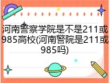 河南警察学院是不是211或985高校(河南警院是211或985吗)