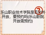 乐山职业技术学院是否对外开放，要预约吗(乐山职院开放需预约)