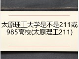 太原理工大学是不是211或985高校(太原理工211)