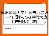阜阳师范大学什么专业最好，一年招多少人(阜师大热门专业招生数)