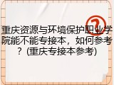 重庆资源与环境保护职业学院能不能专接本，如何参考？(重庆专接本参考)