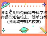 济南幼儿师范高等专科学校有哪些知名校友，简单分析(济南幼专知名校友)
