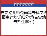 吉安幼儿师范高等专科学校招生计划详细分析(吉安幼专招生解析)