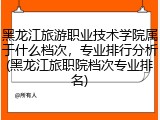 黑龙江旅游职业技术学院属于什么档次，专业排行分析(黑龙江旅职院档次专业排名)
