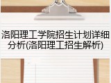 洛阳理工学院招生计划详细分析(洛阳理工招生解析)