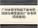 广州体育学院能不能考研，成绩在哪里查询(广体考研成绩查询)