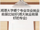 湘潭大学哪个专业毕业就业前景比较好(湘大就业前景好的专业)