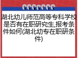湖北幼儿师范高等专科学校是否有在职研究生,报考条件如何(湖北幼专在职研条件)