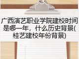 广西演艺职业学院建校时间是哪一年，什么历史背景(桂艺建校年份背景)