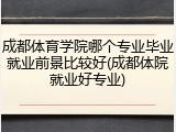 成都体育学院哪个专业毕业就业前景比较好(成都体院就业好专业)