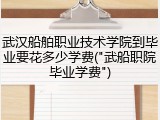 武汉船舶职业技术学院到毕业要花多少学费("武船职院毕业学费")