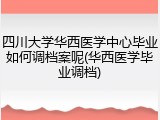 四川大学华西医学中心毕业如何调档案呢(华西医学毕业调档)