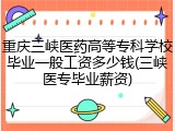 重庆三峡医药高等专科学校毕业一般工资多少钱(三峡医专毕业薪资)
