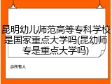 昆明幼儿师范高等专科学校是国家重点大学吗(昆幼师专是重点大学吗)