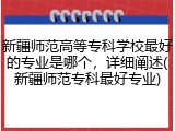 新疆师范高等专科学校最好的专业是哪个，详细阐述(新疆师范专科最好专业)