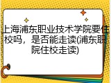 上海浦东职业技术学院要住校吗，是否能走读(浦东职院住校走读)