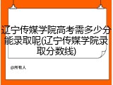 辽宁传媒学院高考需多少分能录取呢(辽宁传媒学院录取分数线)