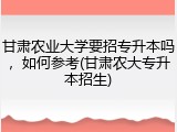 甘肃农业大学要招专升本吗，如何参考(甘肃农大专升本招生)