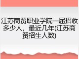江苏商贸职业学院一届招收多少人，最近几年(江苏商贸招生人数)