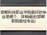 邯郸科技职业学院最好的专业是哪个，详细阐述(邯郸职院最佳专业)