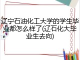 辽宁石油化工大学的学生毕业都怎么样了(辽石化大毕业生去向)